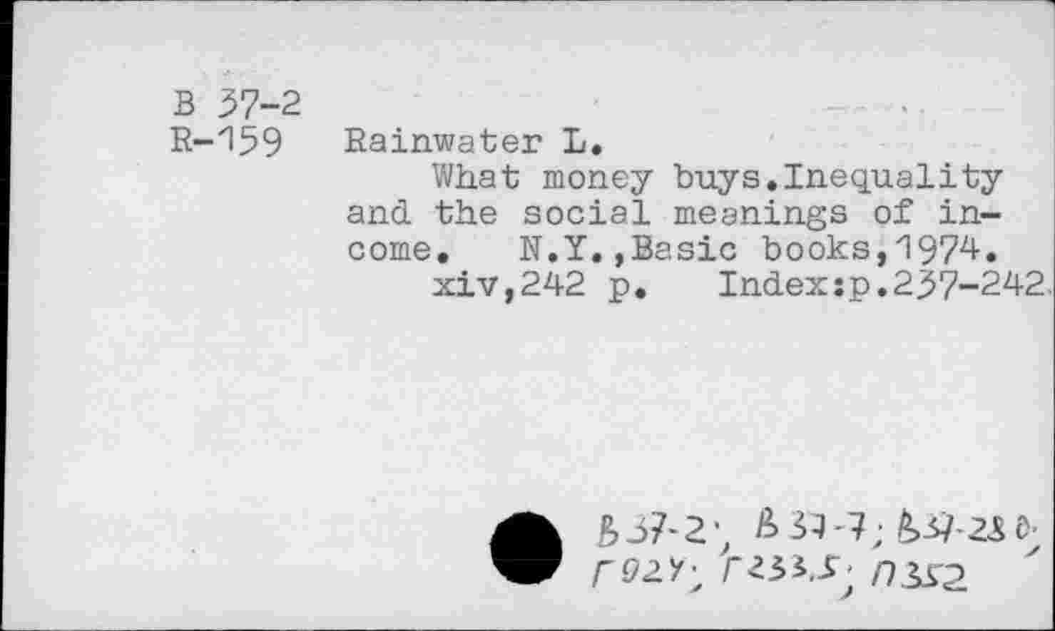 ﻿B 37-2 R-159
Rainwater L.
What money buys.Inequality and the social meanings of income. N.Y.,Basic books,1974.
xiv,242 p.	Index :p. 237-242,
• £>37'2; ^>37-7; £>37-23 6;
/"92/; rn3S2